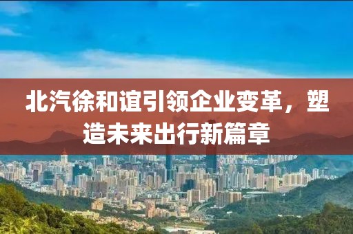北汽徐和誼引領(lǐng)企業(yè)變革，塑造未來(lái)出行新篇章