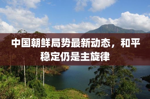 中國朝鮮局勢最新動態(tài)，和平穩(wěn)定仍是主旋律