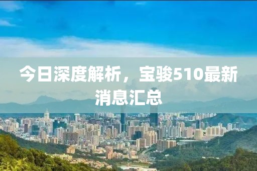 今日深度解析，寶駿510最新消息匯總