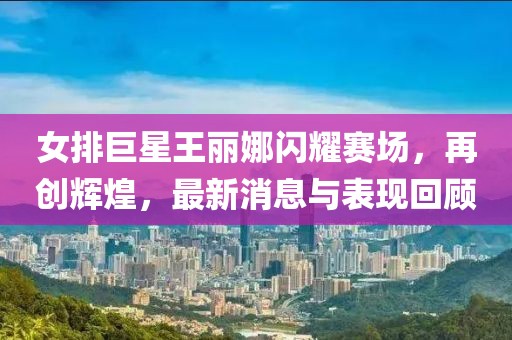 女排巨星王麗娜閃耀賽場，再創(chuàng)輝煌，最新消息與表現(xiàn)回顧