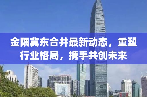 金隅冀東合并最新動態(tài)，重塑行業(yè)格局，攜手共創(chuàng)未來