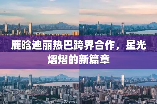 鹿晗迪麗熱巴跨界合作，星光熠熠的新篇章