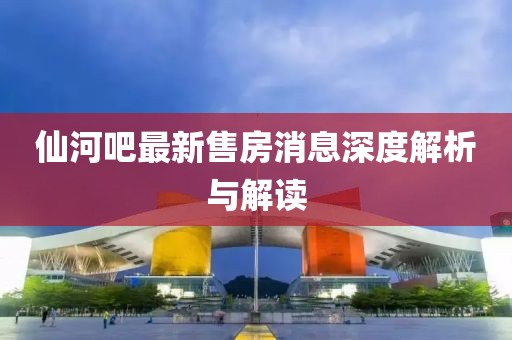 仙河吧最新售房消息深度解析與解讀