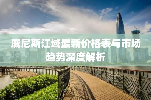 威尼斯江域最新價格表與市場趨勢深度解析
