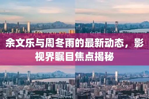余文樂(lè)與周冬雨的最新動(dòng)態(tài)，影視界矚目焦點(diǎn)揭秘