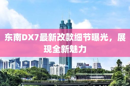 東南DX7最新改款細(xì)節(jié)曝光，展現(xiàn)全新魅力