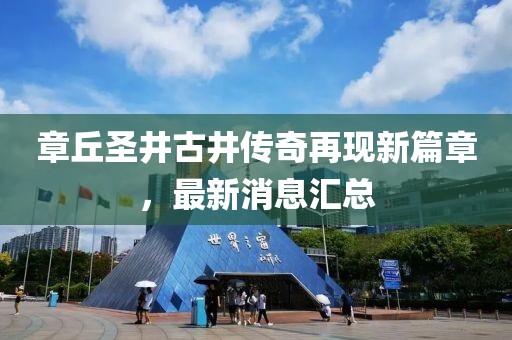 章丘圣井古井傳奇再現(xiàn)新篇章，最新消息匯總