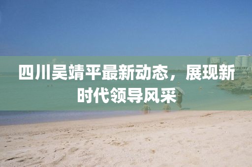 四川吳靖平最新動態(tài)，展現(xiàn)新時代領(lǐng)導(dǎo)風(fēng)采