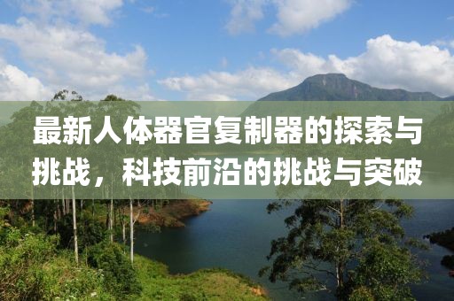 最新人體器官復(fù)制器的探索與挑戰(zhàn)，科技前沿的挑戰(zhàn)與突破