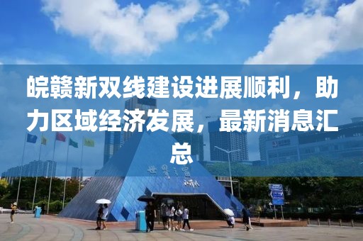 皖贛新雙線建設(shè)進展順利，助力區(qū)域經(jīng)濟發(fā)展，最新消息匯總
