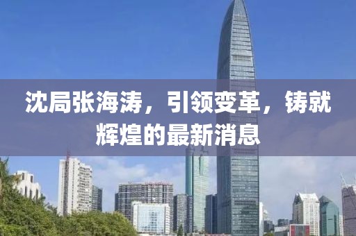 沈局張海濤，引領(lǐng)變革，鑄就輝煌的最新消息