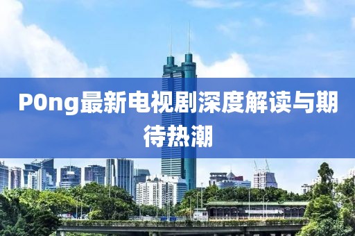 P0ng最新電視劇深度解讀與期待熱潮