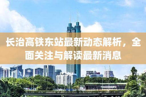 長治高鐵東站最新動態(tài)解析，全面關注與解讀最新消息