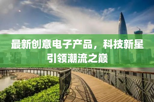 最新創(chuàng)意電子產(chǎn)品，科技新星引領(lǐng)潮流之巔