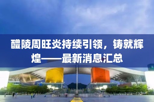 醴陵周旺炎持續(xù)引領，鑄就輝煌——最新消息匯總
