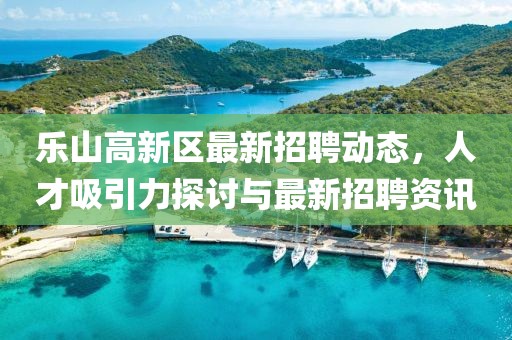 樂(lè)山高新區(qū)最新招聘動(dòng)態(tài)，人才吸引力探討與最新招聘資訊