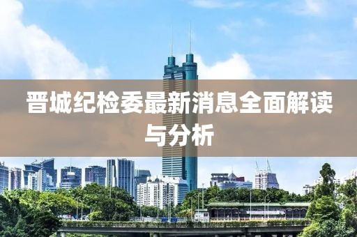 晉城紀(jì)檢委最新消息全面解讀與分析