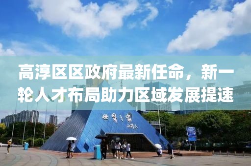 高淳區(qū)區(qū)政府最新任命，新一輪人才布局助力區(qū)域發(fā)展提速
