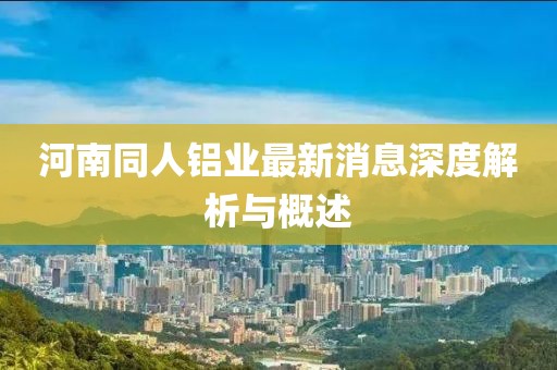 河南同人鋁業(yè)最新消息深度解析與概述