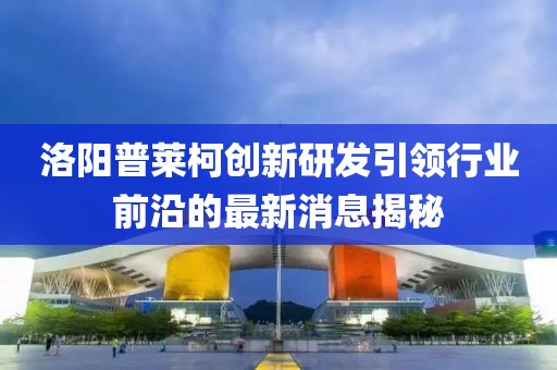 洛陽普萊柯創(chuàng)新研發(fā)引領(lǐng)行業(yè)前沿的最新消息揭秘