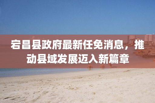 宕昌縣政府最新任免消息，推動縣域發(fā)展邁入新篇章