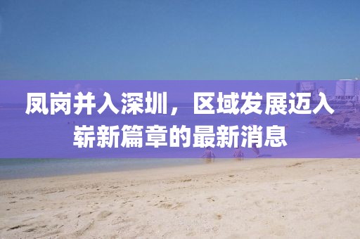 鳳崗并入深圳，區(qū)域發(fā)展邁入嶄新篇章的最新消息