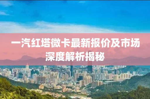 一汽紅塔微卡最新報價及市場深度解析揭秘