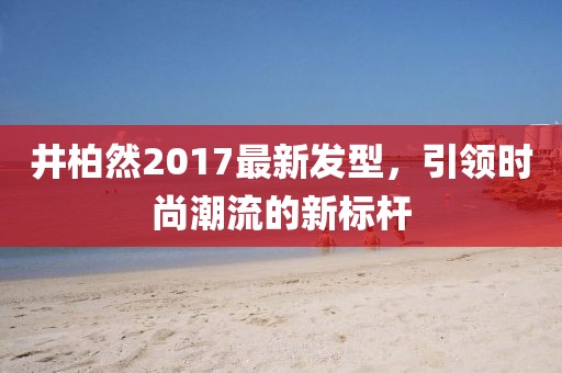 井柏然2017最新發(fā)型，引領(lǐng)時尚潮流的新標(biāo)桿