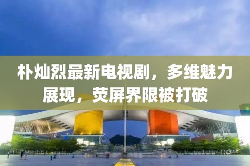 樸燦烈最新電視劇，多維魅力展現(xiàn)，熒屏界限被打破