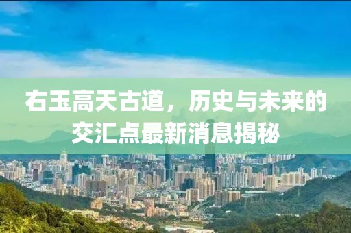 右玉高天古道，歷史與未來的交匯點(diǎn)最新消息揭秘