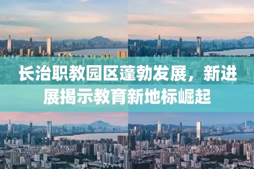 長治職教園區(qū)蓬勃發(fā)展，新進展揭示教育新地標(biāo)崛起