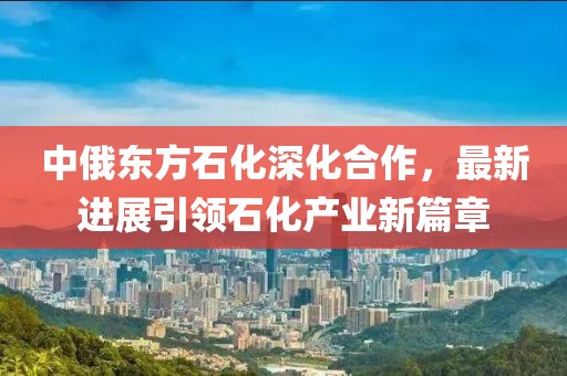 中俄東方石化深化合作，最新進(jìn)展引領(lǐng)石化產(chǎn)業(yè)新篇章