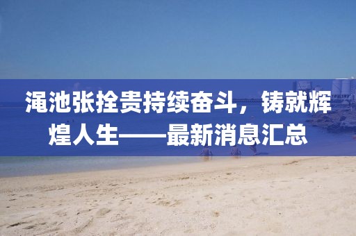 澠池張拴貴持續(xù)奮斗，鑄就輝煌人生——最新消息匯總