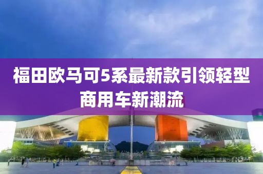 福田歐馬可5系最新款引領(lǐng)輕型商用車新潮流