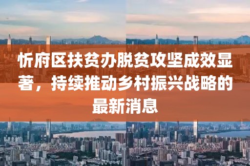 忻府區(qū)扶貧辦脫貧攻堅成效顯著，持續(xù)推動鄉(xiāng)村振興戰(zhàn)略的最新消息
