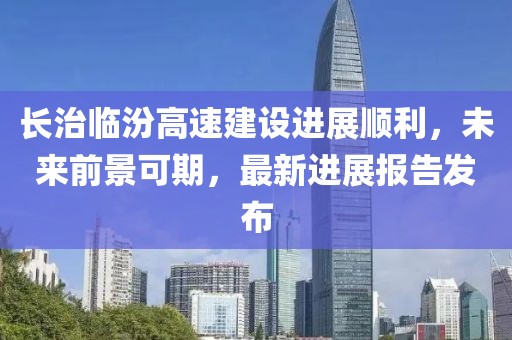 長(zhǎng)治臨汾高速建設(shè)進(jìn)展順利，未來(lái)前景可期，最新進(jìn)展報(bào)告發(fā)布