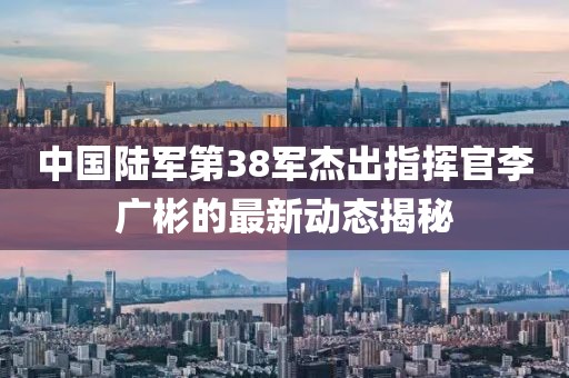 中國陸軍第38軍杰出指揮官李廣彬的最新動態(tài)揭秘