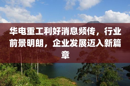 華電重工利好消息頻傳，行業(yè)前景明朗，企業(yè)發(fā)展邁入新篇章