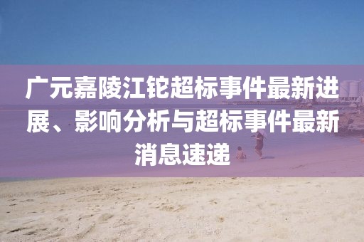 廣元嘉陵江鉈超標(biāo)事件最新進展、影響分析與超標(biāo)事件最新消息速遞