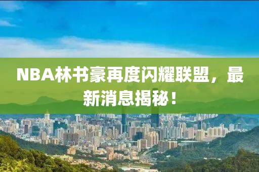 NBA林書豪再度閃耀聯(lián)盟，最新消息揭秘！