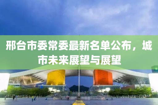 邢臺市委常委最新名單公布，城市未來展望與展望