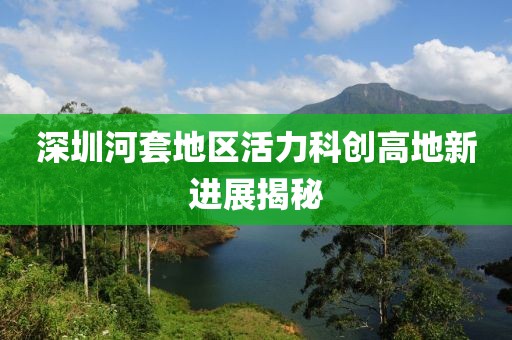 深圳河套地區(qū)活力科創(chuàng)高地新進(jìn)展揭秘