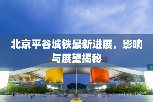 北京平谷城鐵最新進(jìn)展，影響與展望揭秘