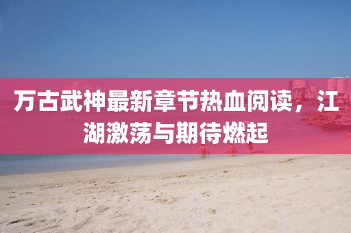 萬(wàn)古武神最新章節(jié)熱血閱讀，江湖激蕩與期待燃起