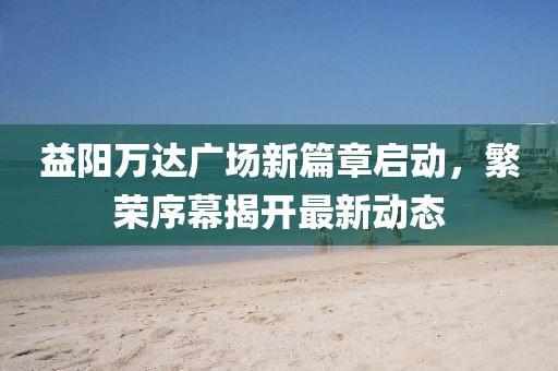 益陽萬達(dá)廣場新篇章啟動，繁榮序幕揭開最新動態(tài)