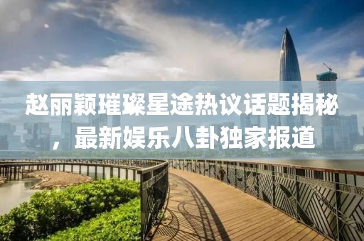 趙麗穎璀璨星途熱議話題揭秘，最新娛樂八卦獨(dú)家報(bào)道