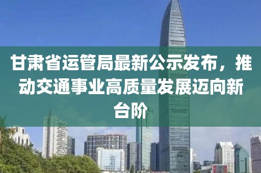 甘肅省運(yùn)管局最新公示發(fā)布，推動(dòng)交通事業(yè)高質(zhì)量發(fā)展邁向新臺(tái)階