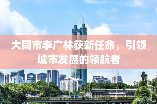 大同市李廣林獲新任命，引領(lǐng)城市發(fā)展的領(lǐng)航者