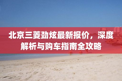 北京三菱勁炫最新報(bào)價(jià)，深度解析與購車指南全攻略