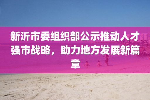 新沂市委組織部公示推動(dòng)人才強(qiáng)市戰(zhàn)略，助力地方發(fā)展新篇章